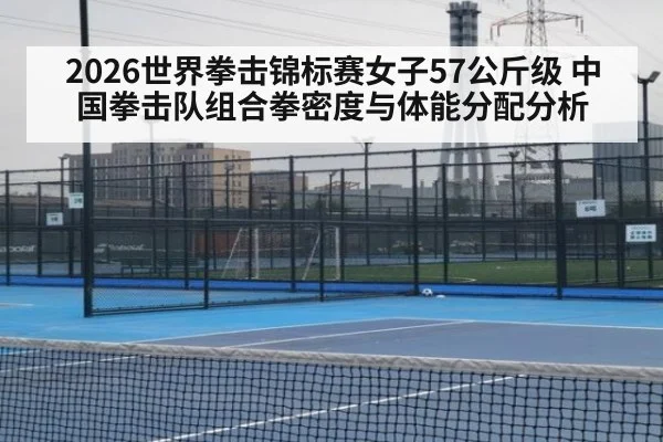 2026世界拳击锦标赛女子57公斤级 中国拳击队组合拳密度与体能分配分析