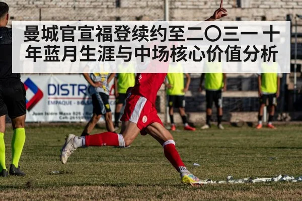曼城官宣福登续约至二〇三一 十年蓝月生涯与中场核心价值分析