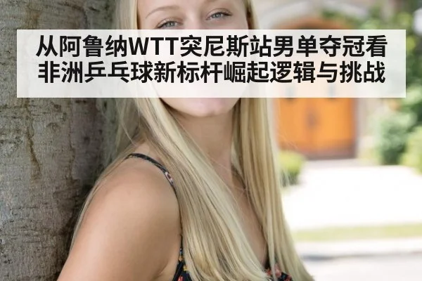 从阿鲁纳WTT突尼斯站男单夺冠看非洲乒乓球新标杆崛起逻辑与挑战